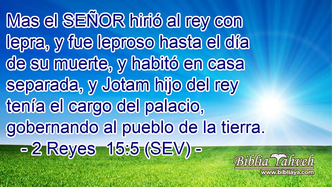Mas el SEÑOR hirió al rey con lepra, y fue leproso hasta el día de su muerte, y habitó en casa separada, y Jotam hijo del rey tenía el cargo del palacio, gobernando al pueblo de la tierra.