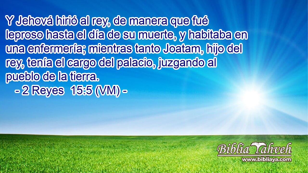  Y Jehová hirió al rey, de manera que fué leproso hasta el día de su muerte, y habitaba en una enfermería; mientras tanto Joatam, hijo del rey, tenía el cargo del palacio, juzgando al pueblo de la tierra. 
