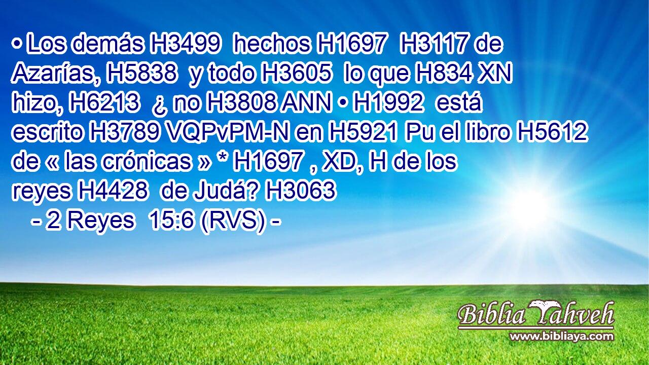 • Los demás H3499  hechos H1697  H3117 de Azarías, H5838  y todo H3605  lo que H834 XN hizo, H6213  ¿ no H3808 ANN • H1992  está escrito H3789 VQPvPM-N en H5921 Pu el libro H5612  de « las crónicas » * H1697 , XD, H de los reyes H4428  de Judá? H3063 