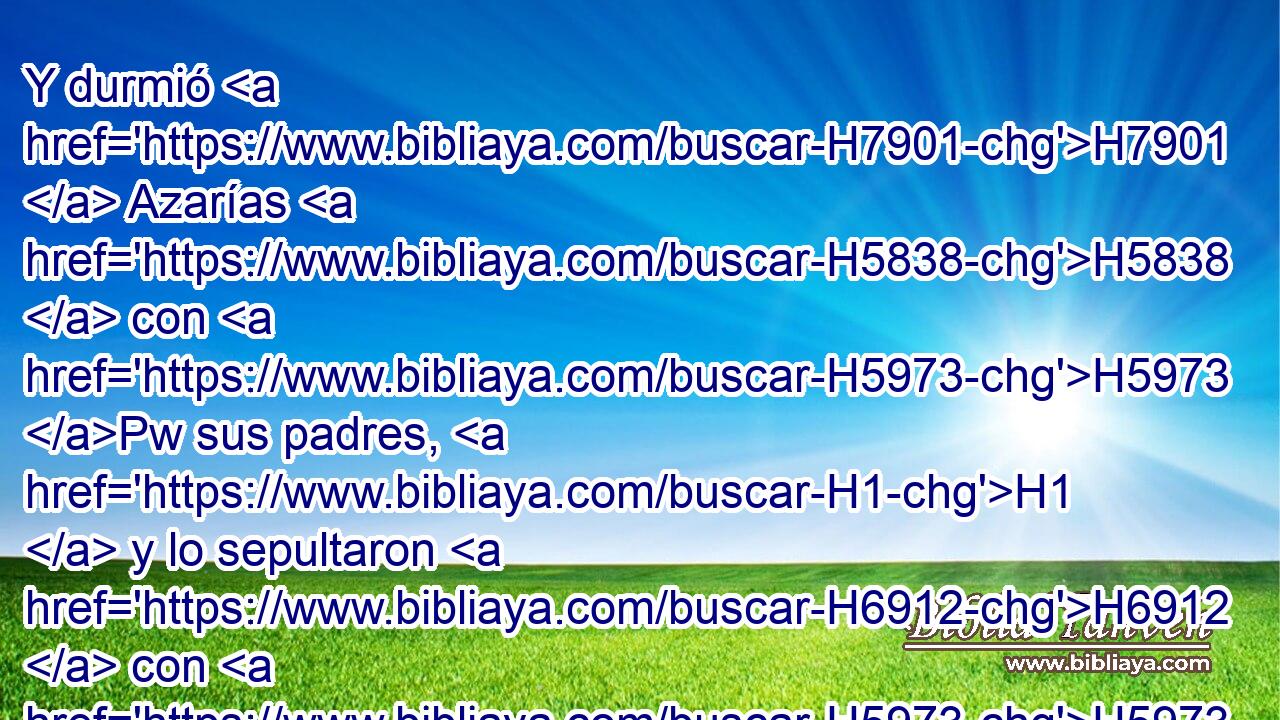 Y durmió H7901  Azarías H5838  con H5973 Pw sus padres, H1  y lo sepultaron H6912  con H5973 Pw • H1  • ellos en la ciudad H5892  de David, H1732  y reinó H4427  en su lugar H8478 Pt Jotam H3147  su hijo. H1121  