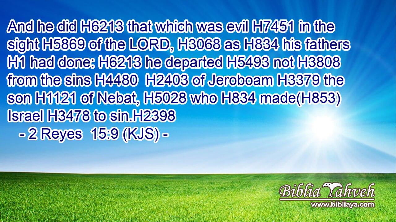 And he did H6213 that which was evil H7451 in the sight H5869 of the LORD, H3068 as H834 his fathers H1 had done: H6213 he departed H5493 not H3808 from the sins H4480  H2403 of Jeroboam H3379 the son H1121 of Nebat, H5028 who H834 made(H853) Israel H3478 to sin.H2398