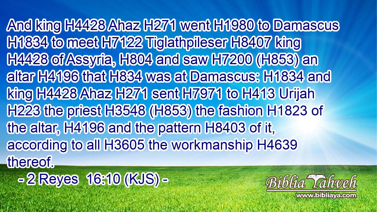 And king H4428 Ahaz H271 went H1980 to Damascus H1834 to meet H7122 Tiglathpileser H8407 king H4428 of Assyria, H804 and saw H7200 (H853) an altar H4196 that H834 was at Damascus: H1834 and king H4428 Ahaz H271 sent H7971 to H413 Urijah H223 the priest H3548 (H853) the fashion H1823 of the altar, H4196 and the pattern H8403 of it, according to all H3605 the workmanship H4639 thereof.