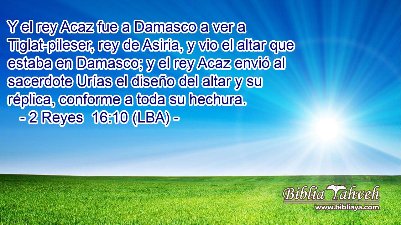 Y el rey Acaz fue a Damasco a ver a Tiglat-pileser, rey de Asiria, y vio el altar que estaba en Damasco; y el rey Acaz envió al sacerdote Urías el diseño del altar y su réplica, conforme a toda su hechura.