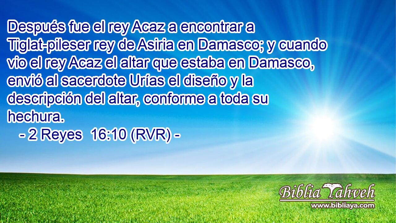 Después fue el rey Acaz a encontrar a Tiglat-pileser rey de Asiria en Damasco; y cuando vio el rey Acaz el altar que estaba en Damasco, envió al sacerdote Urías el diseño y la descripción del altar, conforme a toda su hechura.