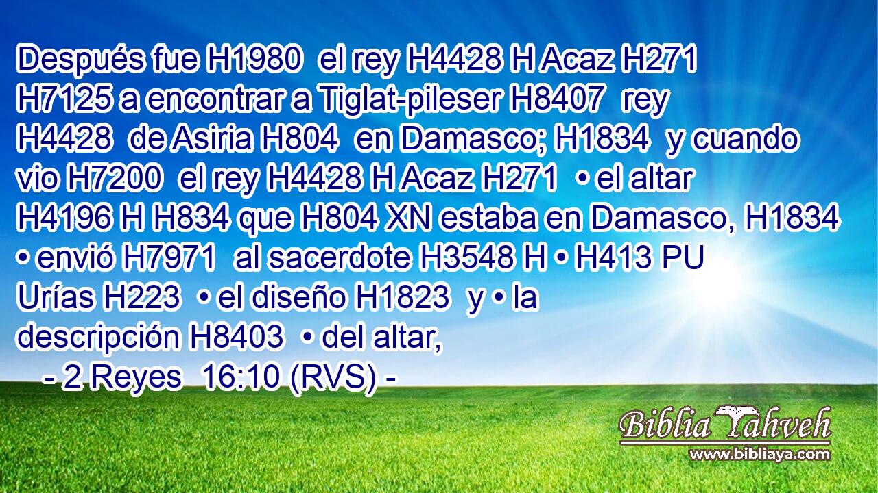 Después fue H1980  el rey H4428 H Acaz H271  H7125 a encontrar a Tiglat-pileser H8407  rey H4428  de Asiria H804  en Damasco; H1834  y cuando vio H7200  el rey H4428 H Acaz H271  • el altar H4196 H H834 que H804 XN estaba en Damasco, H1834  • envió H7971  al sacerdote H3548 H • H413 PU Urías H223  • el diseño H1823  y • la descripción H8403  • del altar, 