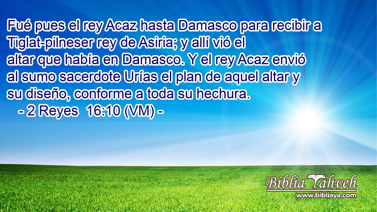  Fué pues el rey Acaz hasta Damasco para recibir a Tiglat-pilneser rey de Asiria; y allí vió el altar que había en Damasco. Y el rey Acaz envió al sumo sacerdote Urías el plan de aquel altar y su diseño, conforme a toda su hechura. 