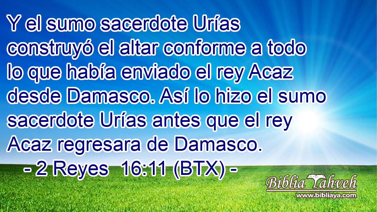 Y el sumo sacerdote Urías construyó el altar conforme a todo lo que había enviado el rey Acaz desde Damasco. Así lo hizo el sumo sacerdote Urías antes que el rey Acaz regresara de Damasco.