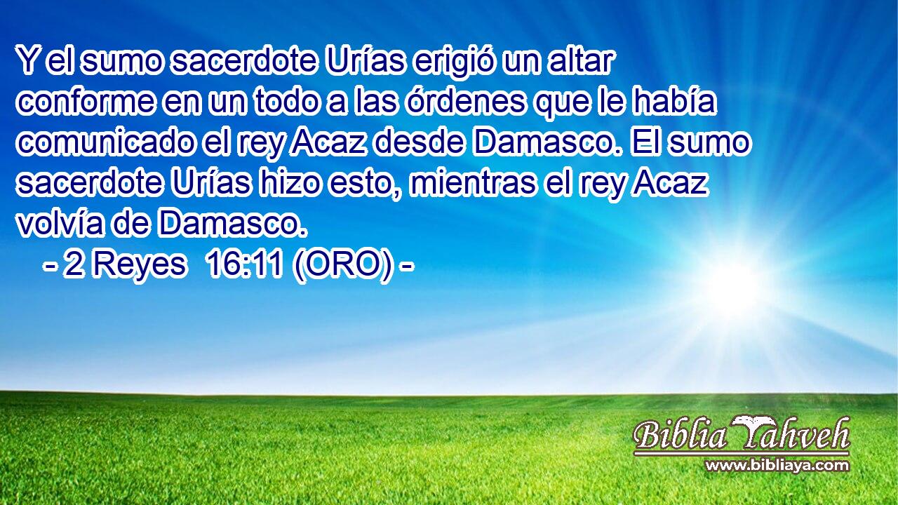  Y el sumo sacerdote Urías erigió un altar conforme en un todo a las órdenes que le había comunicado el rey Acaz desde Damasco. El sumo sacerdote Urías hizo esto, mientras el rey Acaz volvía de Damasco. 