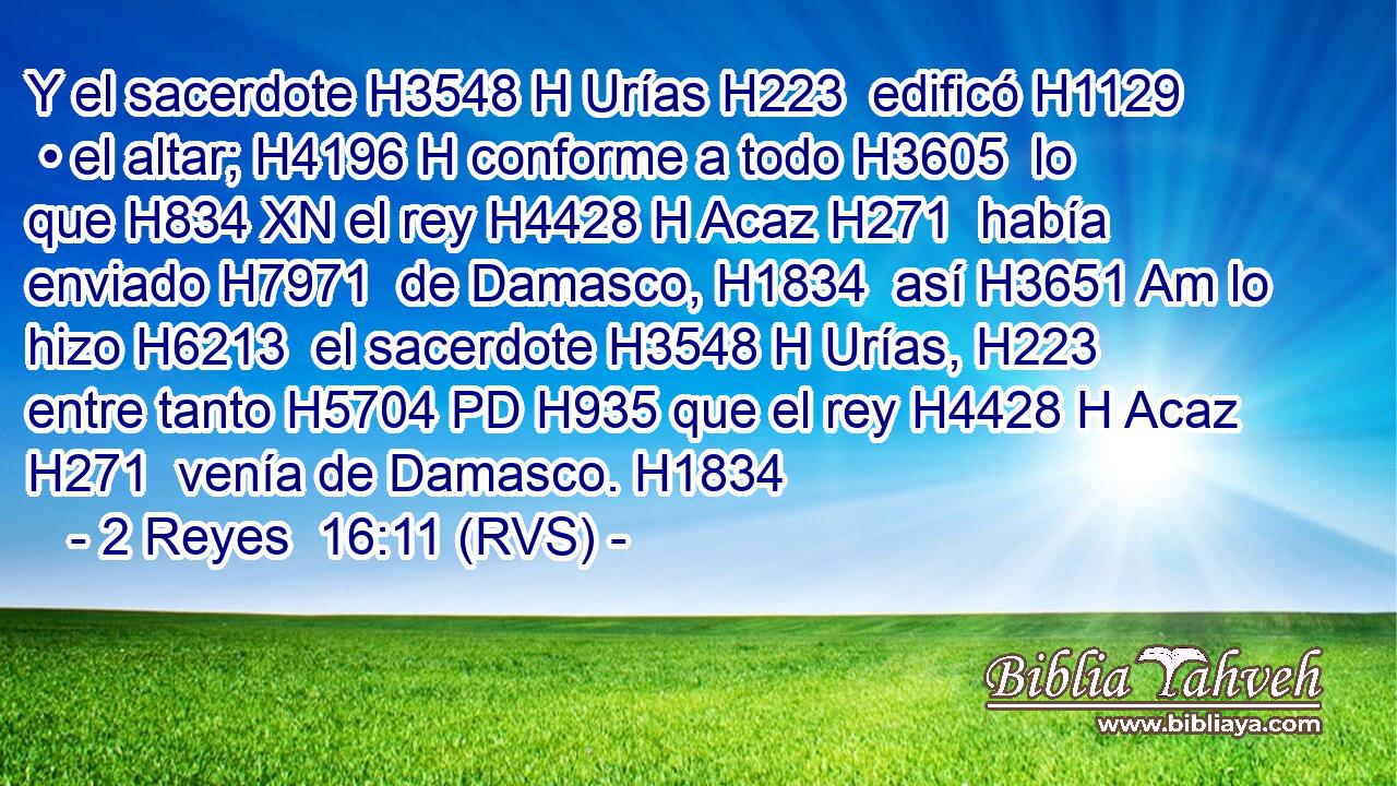 Y el sacerdote H3548 H Urías H223  edificó H1129  • el altar; H4196 H conforme a todo H3605  lo que H834 XN el rey H4428 H Acaz H271  había enviado H7971  de Damasco, H1834  así H3651 Am lo hizo H6213  el sacerdote H3548 H Urías, H223  entre tanto H5704 PD H935 que el rey H4428 H Acaz H271  venía de Damasco. H1834  