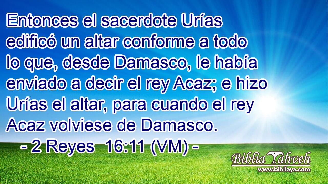  Entonces el sacerdote Urías edificó un altar conforme a todo lo que, desde Damasco, le había enviado a decir el rey Acaz; e hizo Urías el altar, para cuando el rey Acaz volviese de Damasco. 