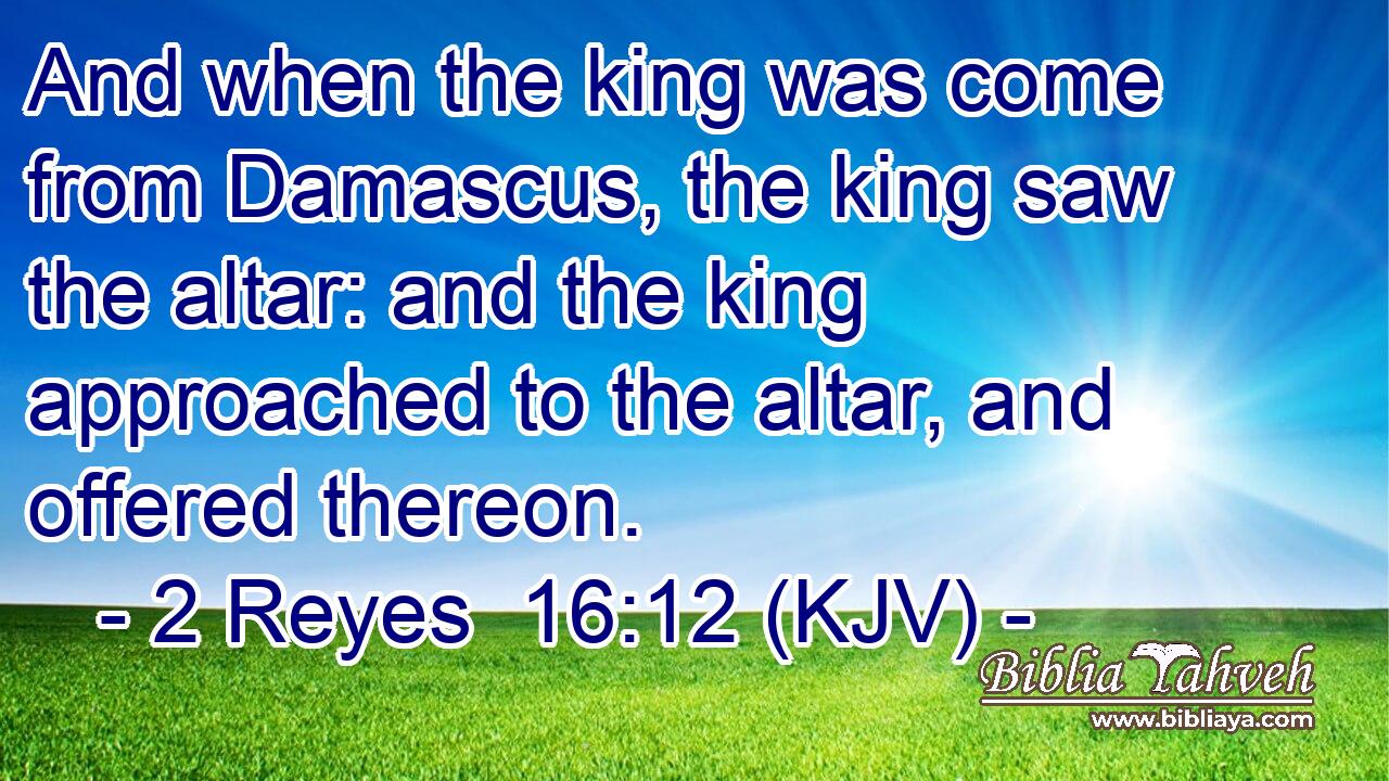 And when the king was come from Damascus, the king saw the altar: and the king approached to the altar, and offered thereon.