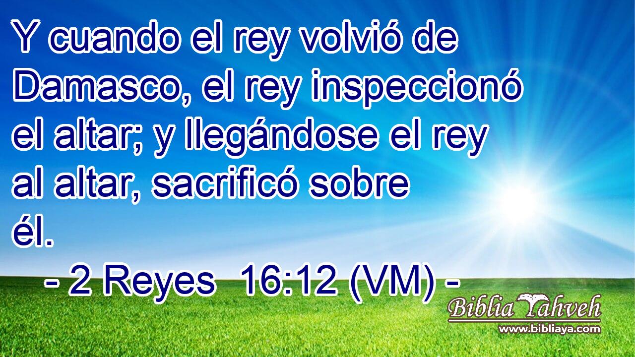  Y cuando el rey volvió de Damasco, el rey inspeccionó el altar; y llegándose el rey al altar, sacrificó sobre él. 