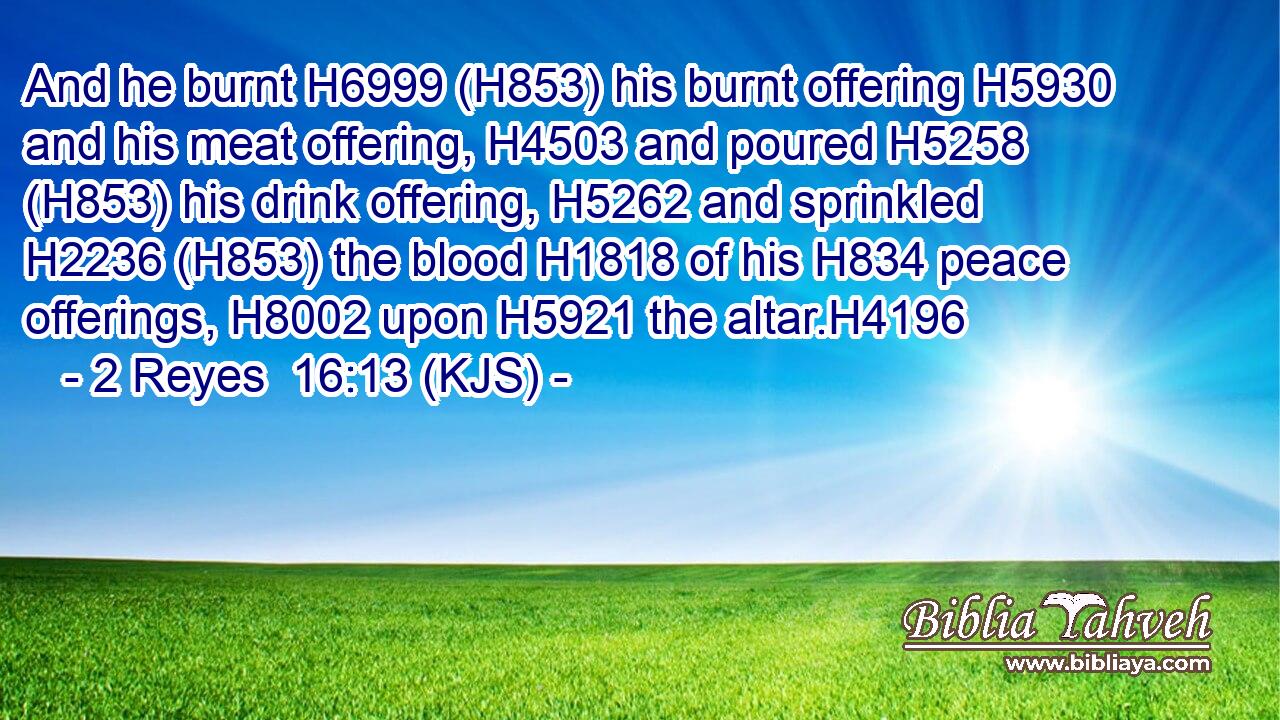 And he burnt H6999 (H853) his burnt offering H5930 and his meat offering, H4503 and poured H5258 (H853) his drink offering, H5262 and sprinkled H2236 (H853) the blood H1818 of his H834 peace offerings, H8002 upon H5921 the altar.H4196