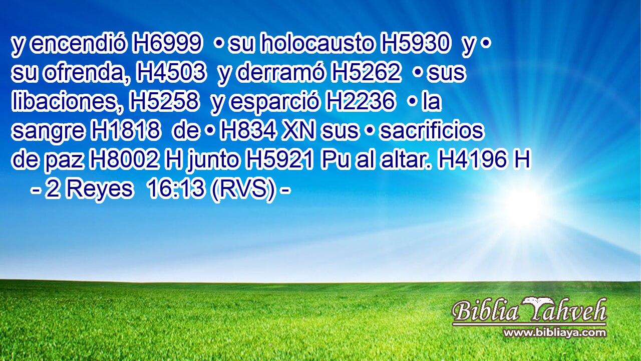y encendió H6999  • su holocausto H5930  y • su ofrenda, H4503  y derramó H5262  • sus libaciones, H5258  y esparció H2236  • la sangre H1818  de • H834 XN sus • sacrificios de paz H8002 H junto H5921 Pu al altar. H4196 H 