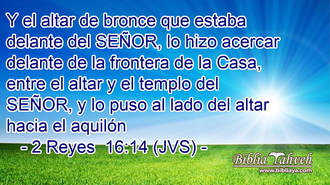 Y el altar de bronce que estaba delante del SEÑOR, lo hizo acercar delante de la frontera de la Casa, entre el altar y el templo del SEÑOR, y lo puso al lado del altar hacia el aquilón
