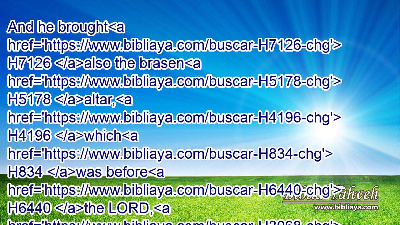 And he brought H7126 also the brasen H5178 altar, H4196 which H834 was before H6440 the LORD, H3068 from H4480  H854 the forefront H6440 of the house, H1004 from between H4480  H996 the altar H4196 and the house H1004 of the LORD, H3068 and put H5414 it on H5921 the north H6828 side H3409 of the altar.H4196