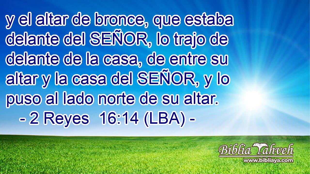 y el altar de bronce, que estaba delante del SEÑOR, lo trajo de delante de la casa, de entre su altar y la casa del SEÑOR, y lo puso al lado norte de su altar.
