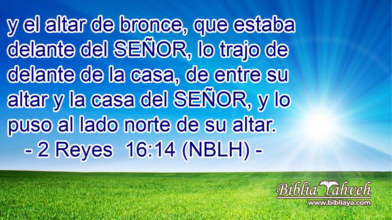  y el altar de bronce, que estaba delante del SEÑOR, lo trajo de delante de la casa, de entre su altar y la casa del SEÑOR, y lo puso al lado norte de su altar. 