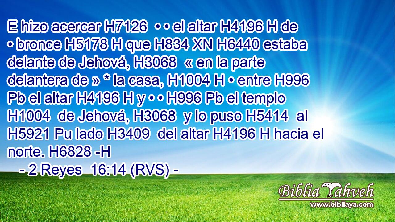 E hizo acercar H7126  • • el altar H4196 H de • bronce H5178 H que H834 XN H6440 estaba delante de Jehová, H3068  « en la parte delantera de » * la casa, H1004 H • entre H996 Pb el altar H4196 H y • • H996 Pb el templo H1004  de Jehová, H3068  y lo puso H5414  al H5921 Pu lado H3409  del altar H4196 H hacia el norte. H6828 -H 