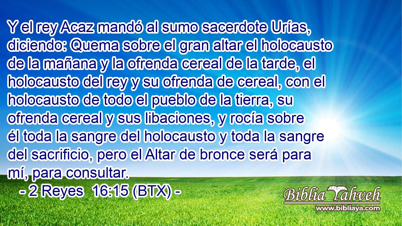 Y el rey Acaz mandó al sumo sacerdote Urías, diciendo: Quema sobre el gran altar el holocausto de la mañana y la ofrenda cereal de la tarde, el holocausto del rey y su ofrenda de cereal, con el holocausto de todo el pueblo de la tierra, su ofrenda cereal y sus libaciones, y rocía sobre él toda la sangre del holocausto y toda la sangre del sacrificio, pero el Altar de bronce será para mí, para consultar.