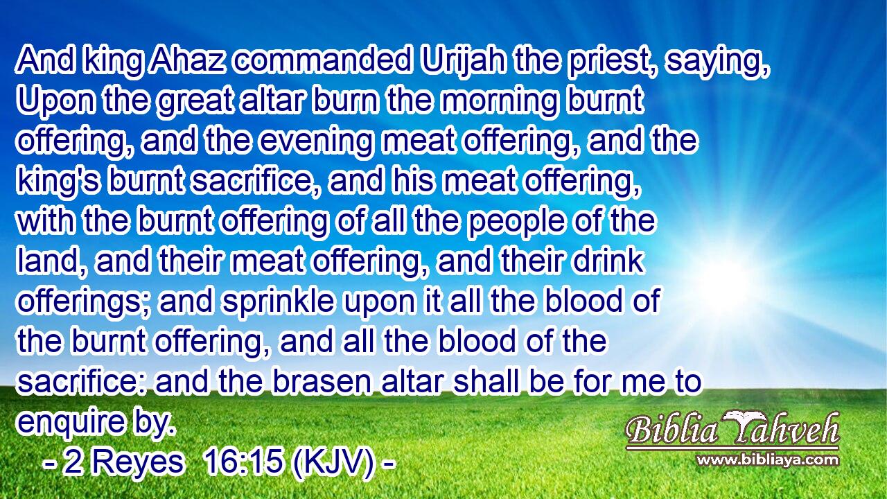 And king Ahaz commanded Urijah the priest, saying, Upon the great altar burn the morning burnt offering, and the evening meat offering, and the king's burnt sacrifice, and his meat offering, with the burnt offering of all the people of the land, and their meat offering, and their drink offerings; and sprinkle upon it all the blood of the burnt offering, and all the blood of the sacrifice: and the brasen altar shall be for me to enquire by.