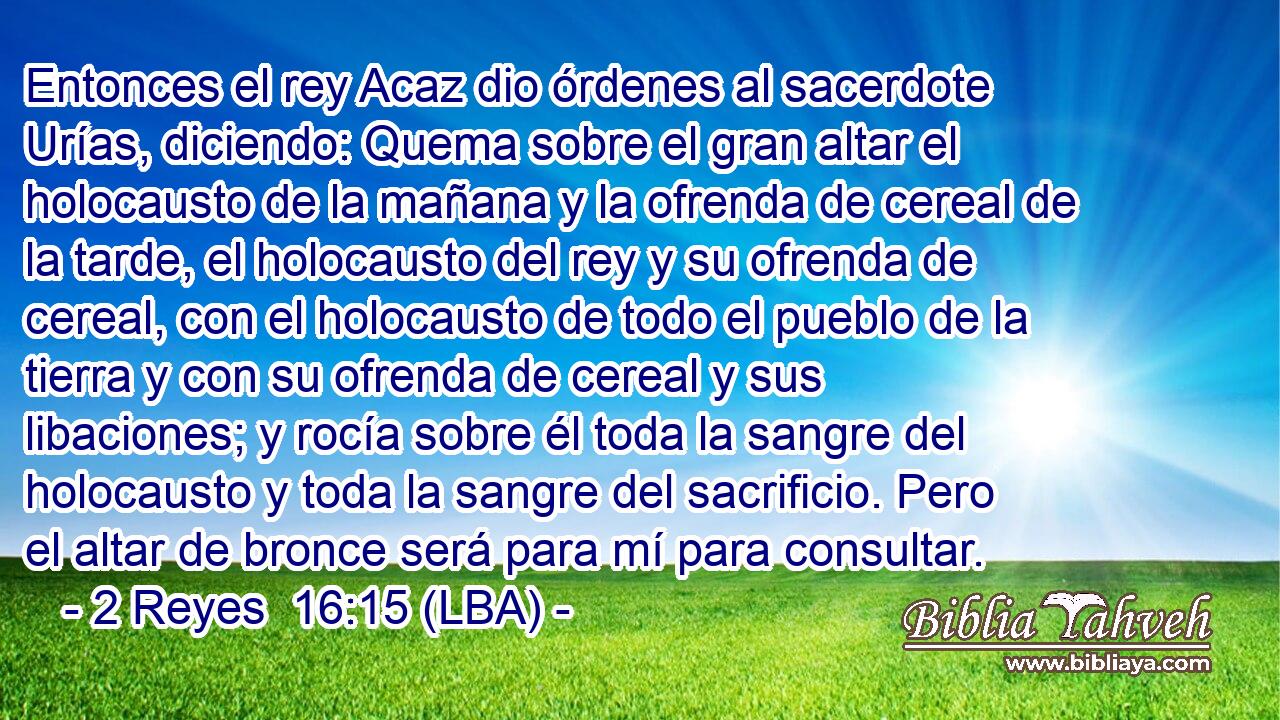 Entonces el rey Acaz dio órdenes al sacerdote Urías, diciendo: Quema sobre el gran altar el holocausto de la mañana y la ofrenda de cereal de la tarde, el holocausto del rey y su ofrenda de cereal, con el holocausto de todo el pueblo de la tierra y con su ofrenda de cereal y sus libaciones; y rocía sobre él toda la sangre del holocausto y toda la sangre del sacrificio. Pero el altar de bronce será para mí para consultar.
