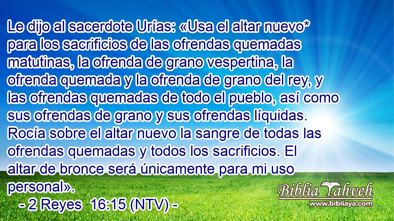 Le dijo al sacerdote Urías: «Usa el altar nuevo* para los sacrificios de las ofrendas quemadas matutinas, la ofrenda de grano vespertina, la ofrenda quemada y la ofrenda de grano del rey, y las ofrendas quemadas de todo el pueblo, así como sus ofrendas de grano y sus ofrendas líquidas. Rocía sobre el altar nuevo la sangre de todas las ofrendas quemadas y todos los sacrificios. El altar de bronce será únicamente para mi uso personal».