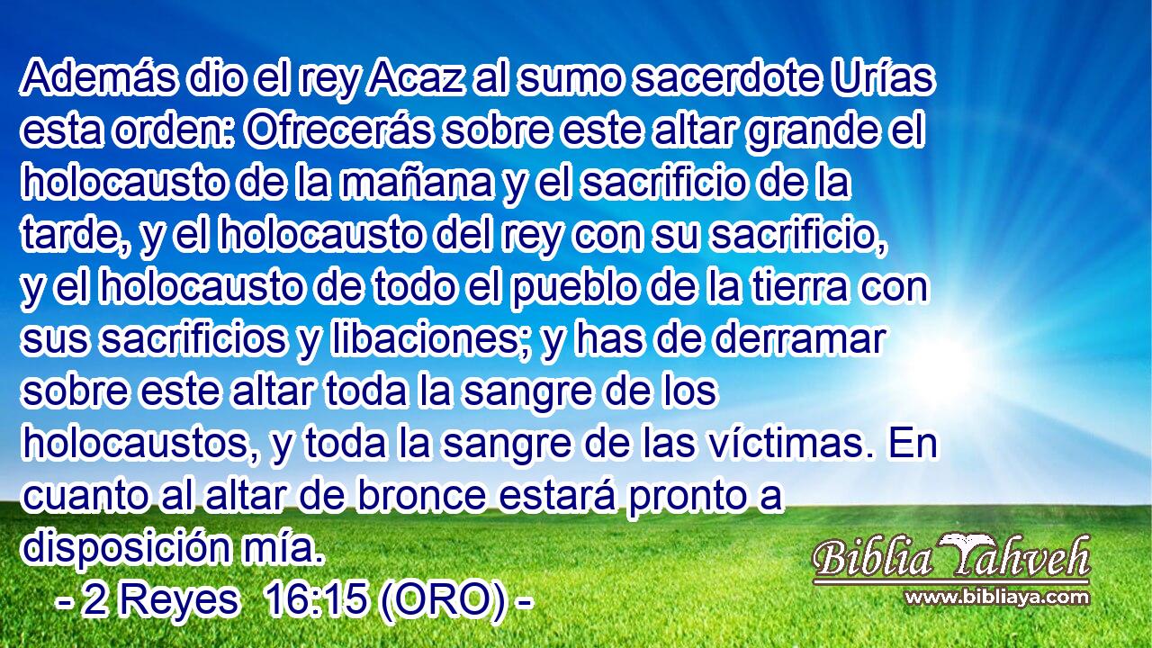  Además dio el rey Acaz al sumo sacerdote Urías esta orden: Ofrecerás sobre este altar grande el holocausto de la mañana y el sacrificio de la tarde, y el holocausto del rey con su sacrificio, y el holocausto de todo el pueblo de la tierra con sus sacrificios y libaciones; y has de derramar sobre este altar toda la sangre de los holocaustos, y toda la sangre de las víctimas. En cuanto al altar de bronce estará pronto a disposición mía. 