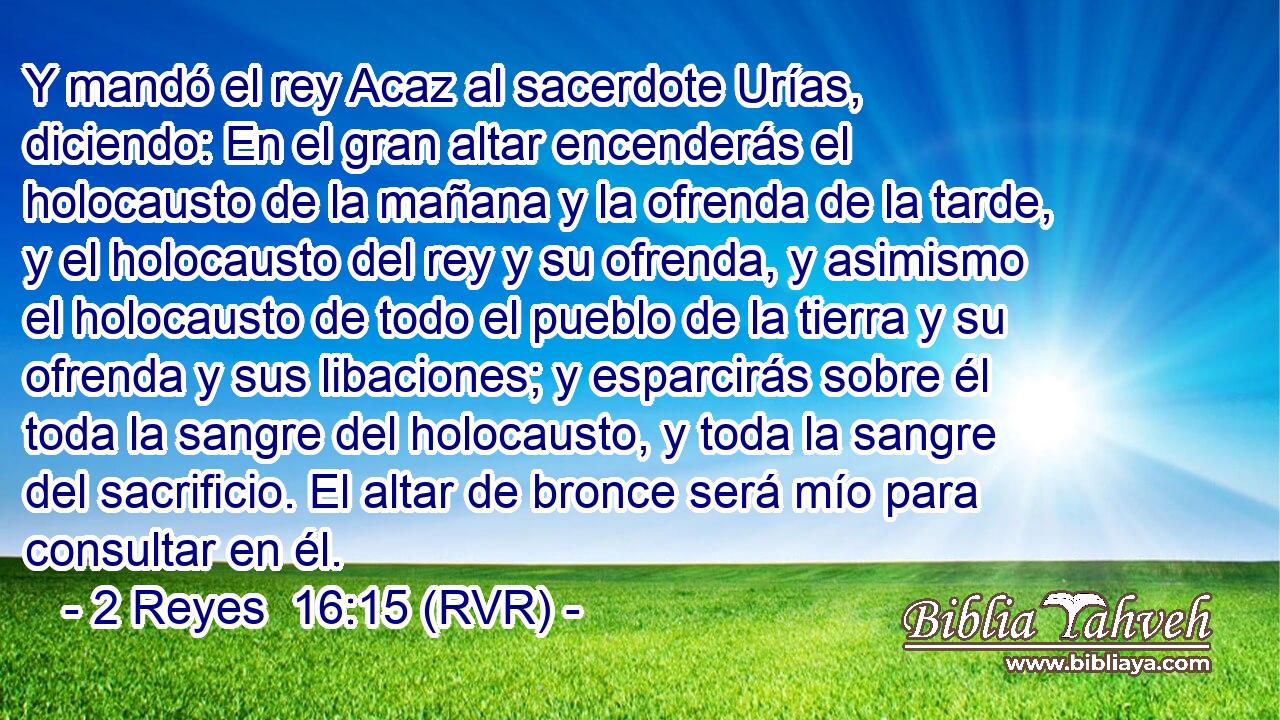 Y mandó el rey Acaz al sacerdote Urías, diciendo: En el gran altar encenderás el holocausto de la mañana y la ofrenda de la tarde, y el holocausto del rey y su ofrenda, y asimismo el holocausto de todo el pueblo de la tierra y su ofrenda y sus libaciones; y esparcirás sobre él toda la sangre del holocausto, y toda la sangre del sacrificio. El altar de bronce será mío para consultar en él.