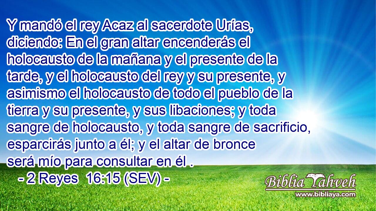 Y mandó el rey Acaz al sacerdote Urías, diciendo: En el gran altar encenderás el holocausto de la mañana y el presente de la tarde, y el holocausto del rey y su presente, y asimismo el holocausto de todo el pueblo de la tierra y su presente, y sus libaciones; y toda sangre de holocausto, y toda sangre de sacrificio, esparcirás junto a él; y el altar de bronce será mío para consultar en él .
