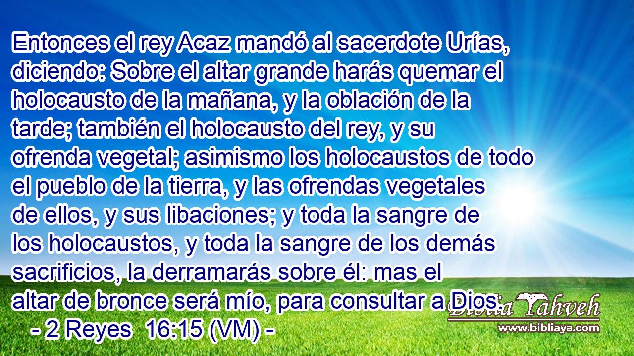  Entonces el rey Acaz mandó al sacerdote Urías, diciendo: Sobre el altar grande harás quemar el holocausto de la mañana, y la oblación de la tarde; también el holocausto del rey, y su ofrenda vegetal; asimismo los holocaustos de todo el pueblo de la tierra, y las ofrendas vegetales de ellos, y sus libaciones; y toda la sangre de los holocaustos, y toda la sangre de los demás sacrificios, la derramarás sobre él: mas el altar de bronce será mío, para consultar a Dios. 