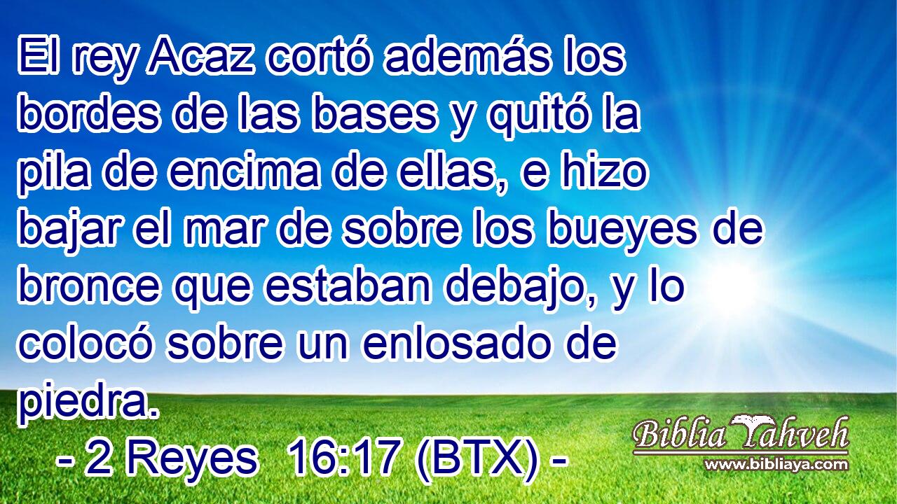 El rey Acaz cortó además los bordes de las bases y quitó la pila de encima de ellas, e hizo bajar el mar de sobre los bueyes de bronce que estaban debajo, y lo colocó sobre un enlosado de piedra.