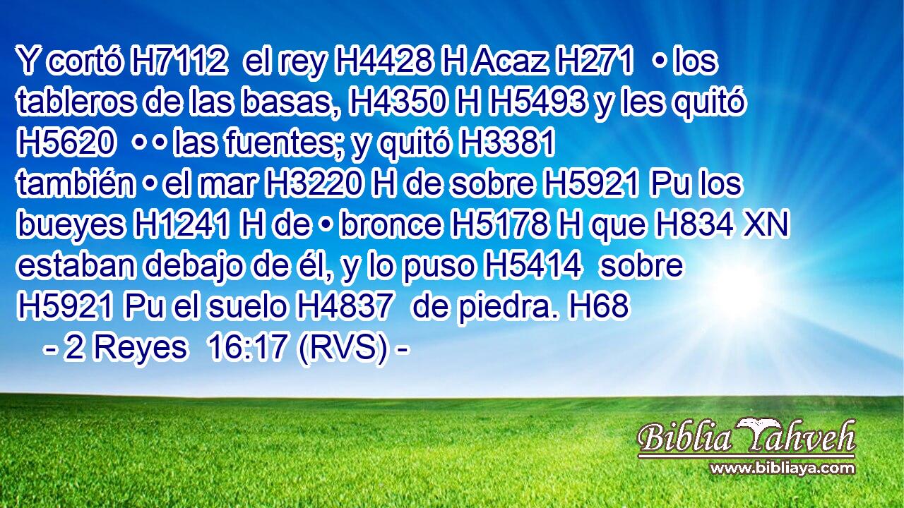 Y cortó H7112  el rey H4428 H Acaz H271  • los tableros de las basas, H4350 H H5493 y les quitó H5620  • • las fuentes; y quitó H3381  también • el mar H3220 H de sobre H5921 Pu los bueyes H1241 H de • bronce H5178 H que H834 XN estaban debajo de él, y lo puso H5414  sobre H5921 Pu el suelo H4837  de piedra. H68  