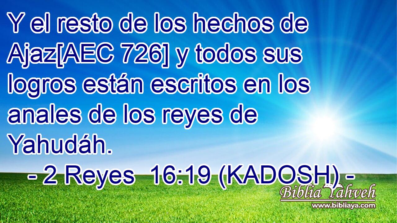  Y el resto de los hechos de Ajaz[AEC 726] y todos sus logros están escritos en los anales de los reyes de Yahudáh. 