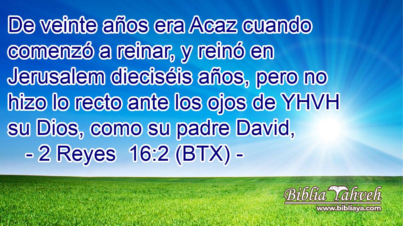 De veinte años era Acaz cuando comenzó a reinar, y reinó en Jerusalem dieciséis años, pero no hizo lo recto ante los ojos de YHVH su Dios, como su padre David,