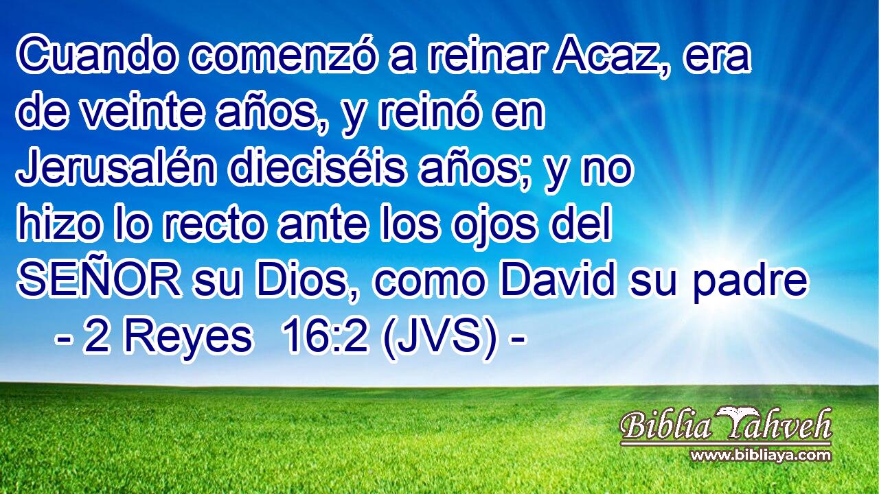 Cuando comenzó a reinar Acaz, era de veinte años, y reinó en Jerusalén dieciséis años; y no hizo lo recto ante los ojos del SEÑOR su Dios, como David su padre