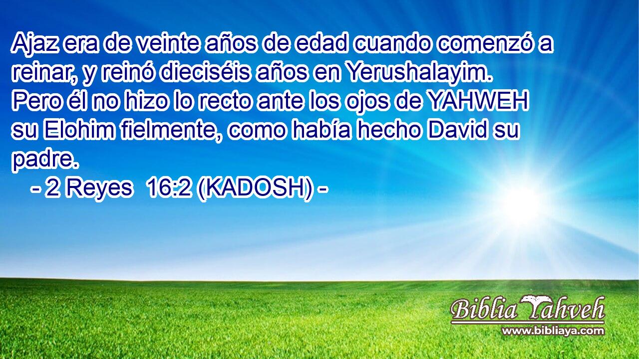  Ajaz era de veinte años de edad cuando comenzó a reinar, y reinó dieciséis años en Yerushalayim. Pero él no hizo lo recto ante los ojos de YAHWEH su Elohim fielmente, como había hecho David su padre. 