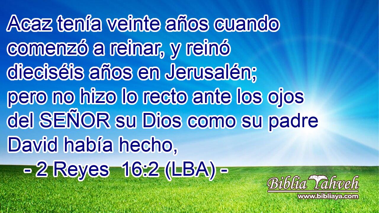 Acaz tenía veinte años cuando comenzó a reinar, y reinó dieciséis años en Jerusalén; pero no hizo lo recto ante los ojos del SEÑOR su Dios como su padre David había hecho,