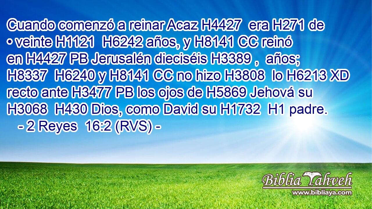 Cuando comenzó a reinar Acaz H4427  era H271 de • veinte H1121  H6242 años, y H8141 CC reinó en H4427 PB Jerusalén dieciséis H3389 ,  años; H8337  H6240 y H8141 CC no hizo H3808  lo H6213 XD recto ante H3477 PB los ojos de H5869 Jehová su H3068  H430 Dios, como David su H1732  H1 padre. 