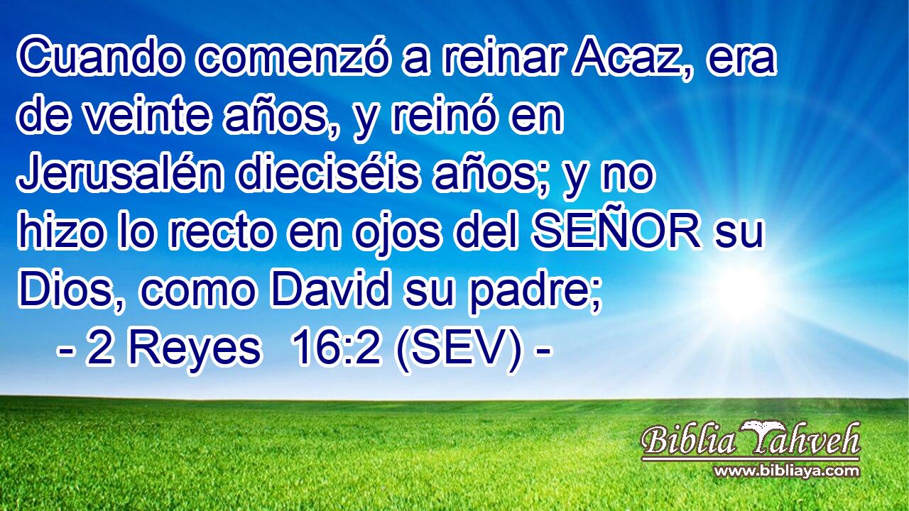 Cuando comenzó a reinar Acaz, era de veinte años, y reinó en Jerusalén dieciséis años; y no hizo lo recto en ojos del SEÑOR su Dios, como David su padre;