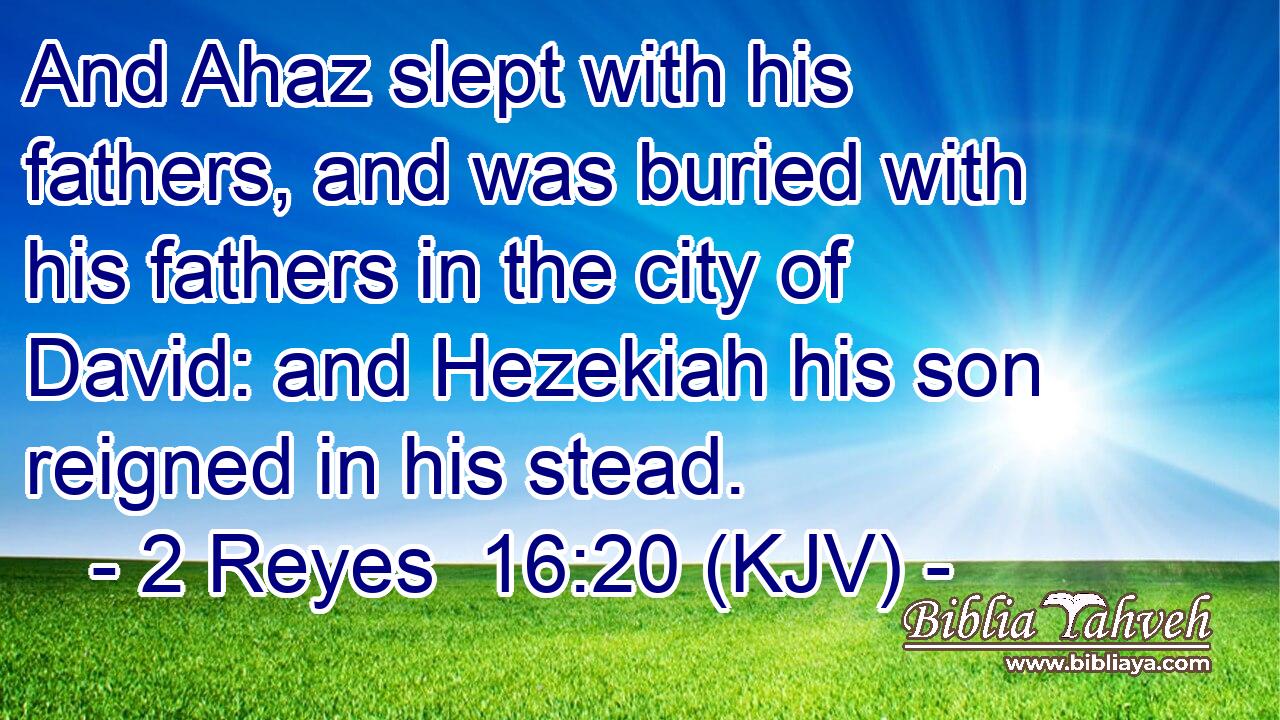 And Ahaz slept with his fathers, and was buried with his fathers in the city of David: and Hezekiah his son reigned in his stead.