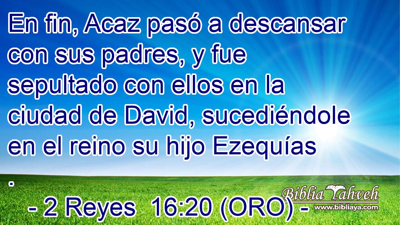  En fin, Acaz pasó a descansar con sus padres, y fue sepultado con ellos en la ciudad de David, sucediéndole en el reino su hijo Ezequías . 