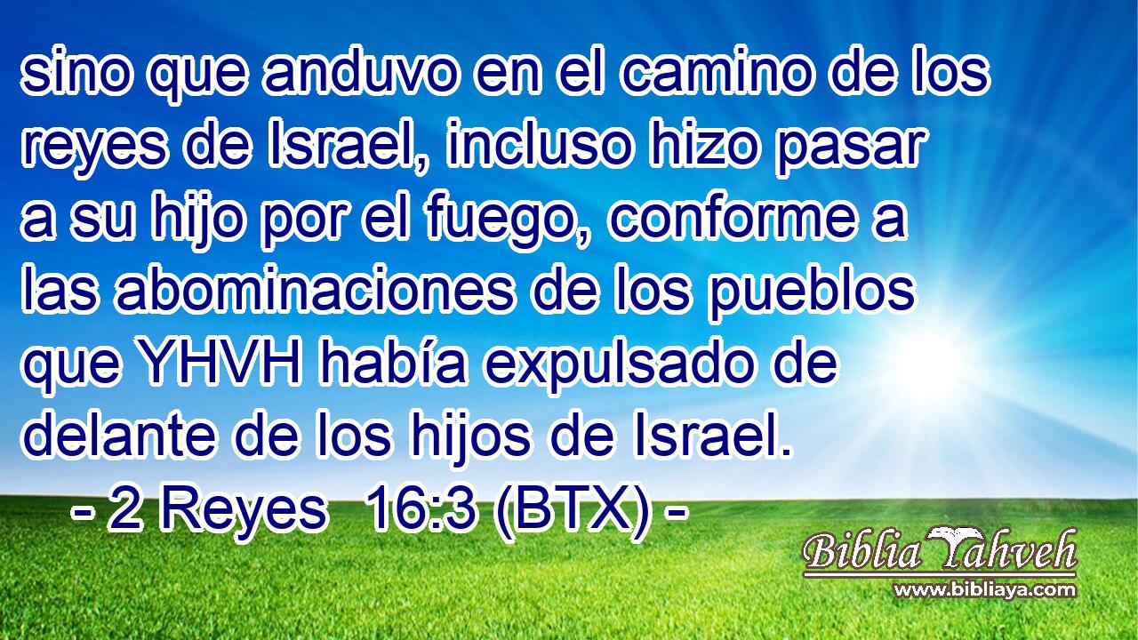 sino que anduvo en el camino de los reyes de Israel, incluso hizo pasar a su hijo por el fuego, conforme a las abominaciones de los pueblos que YHVH había expulsado de delante de los hijos de Israel.