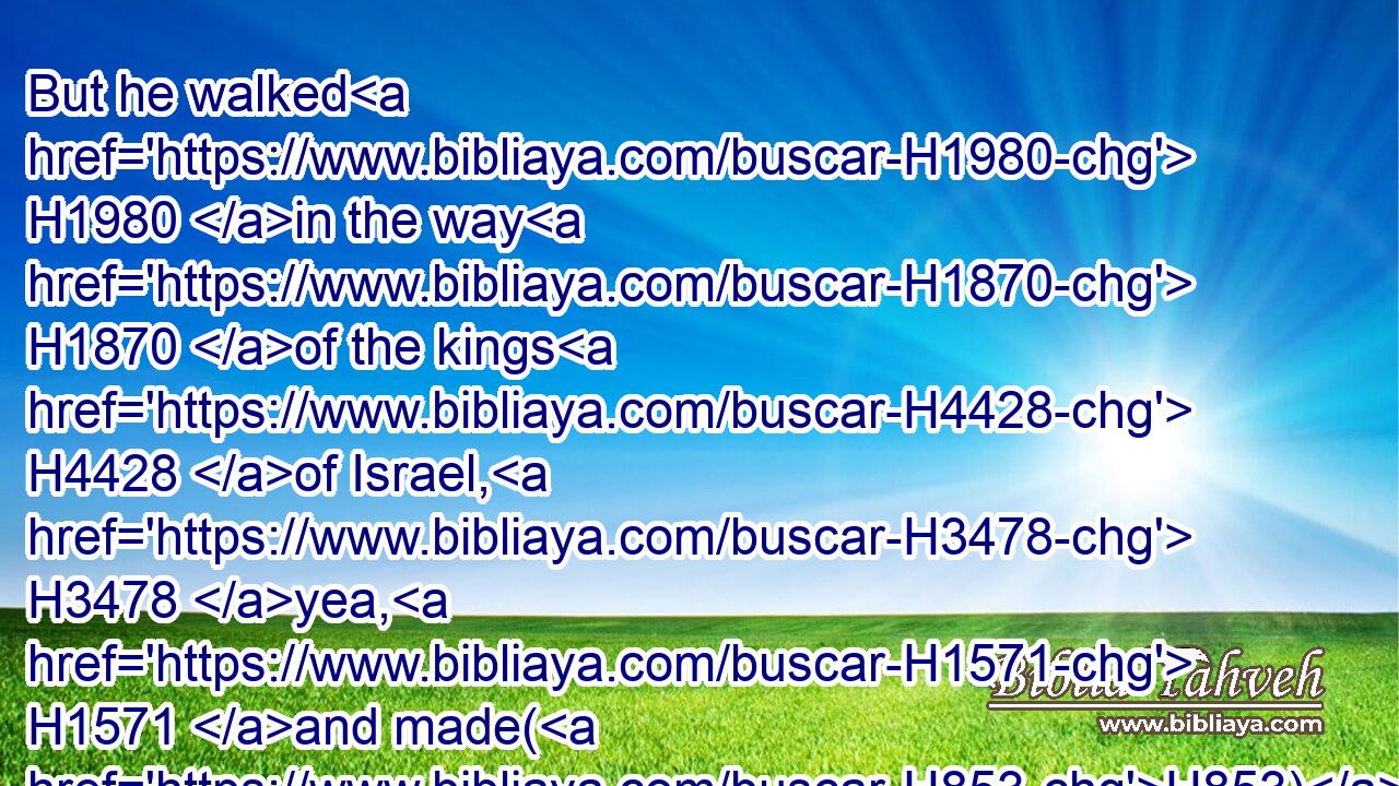 But he walked H1980 in the way H1870 of the kings H4428 of Israel, H3478 yea, H1571 and made(H853) his son H1121 to pass through H5674 the fire, H784 according to the abominations H8441 of the heathen, H1471 whom H834 (H853) the LORD H3068 cast out H3423 from before H4480  H6440 the children H1121 of Israel.H3478