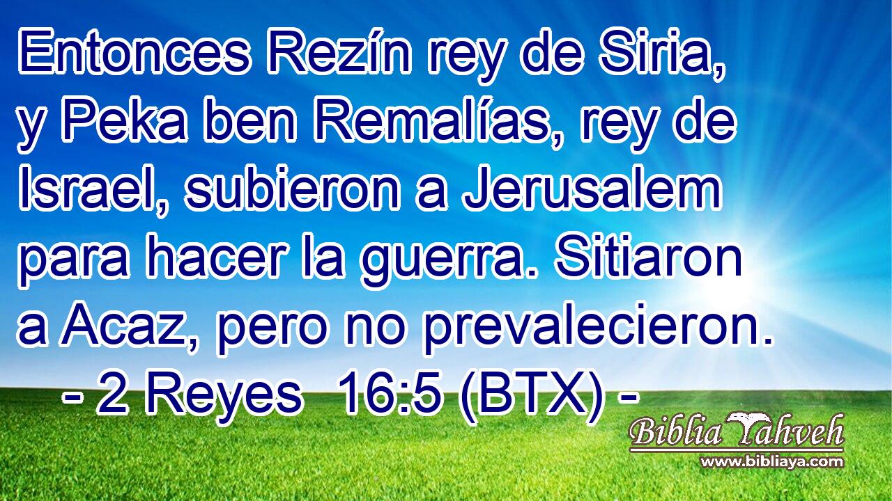 Entonces Rezín rey de Siria, y Peka ben Remalías, rey de Israel, subieron a Jerusalem para hacer la guerra. Sitiaron a Acaz, pero no prevalecieron.