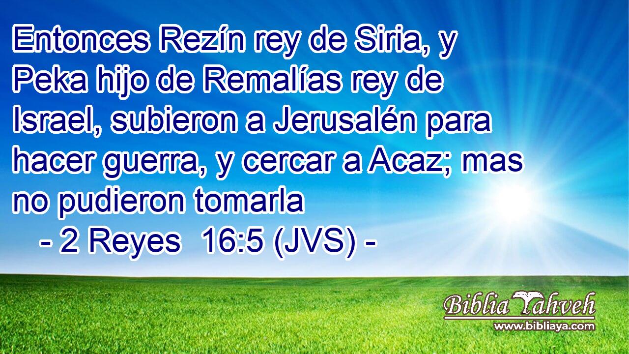 Entonces Rezín rey de Siria, y Peka hijo de Remalías rey de Israel, subieron a Jerusalén para hacer guerra, y cercar a Acaz; mas no pudieron tomarla