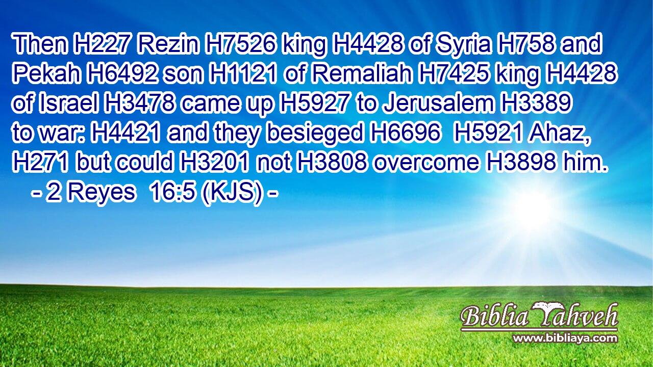 Then H227 Rezin H7526 king H4428 of Syria H758 and Pekah H6492 son H1121 of Remaliah H7425 king H4428 of Israel H3478 came up H5927 to Jerusalem H3389 to war: H4421 and they besieged H6696  H5921 Ahaz, H271 but could H3201 not H3808 overcome H3898 him.