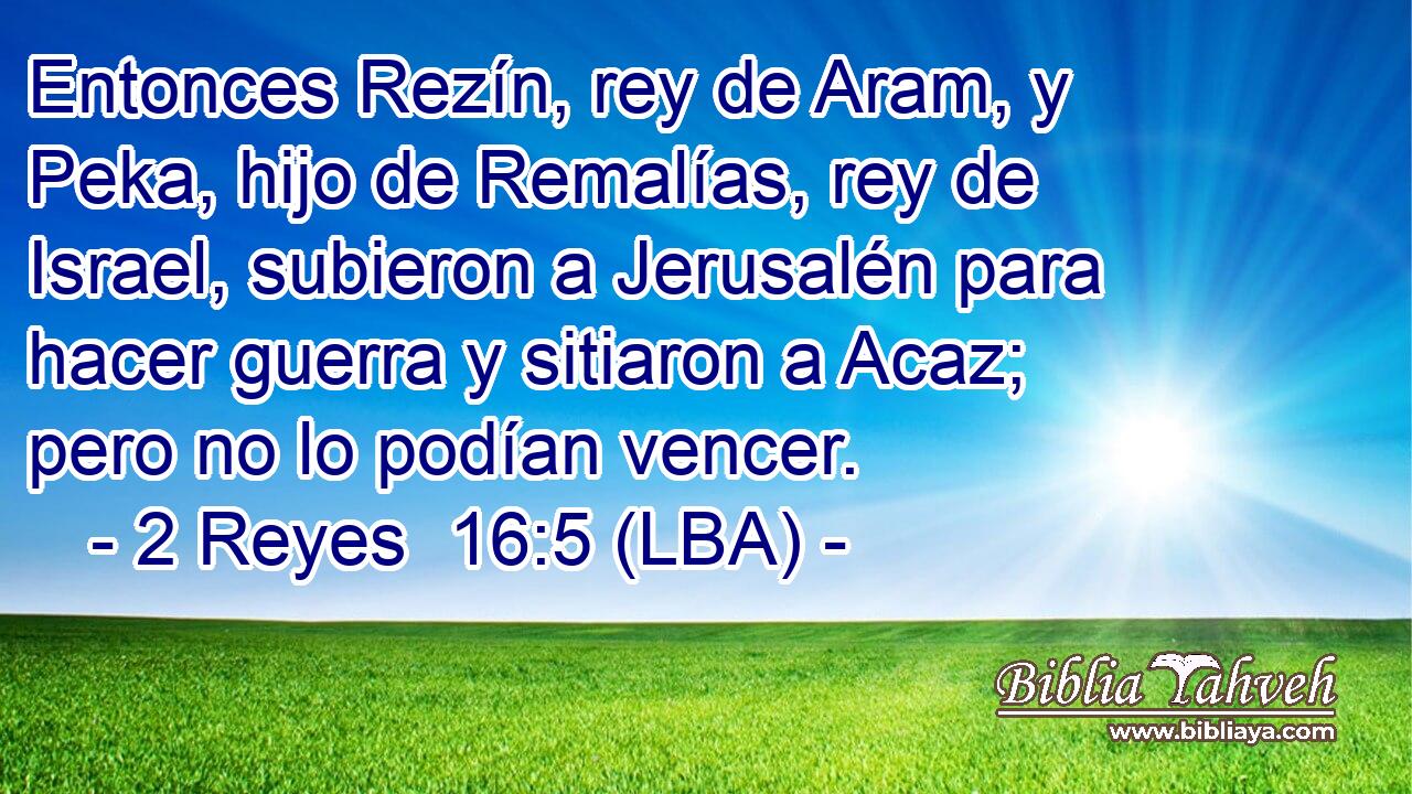 Entonces Rezín, rey de Aram, y Peka, hijo de Remalías, rey de Israel, subieron a Jerusalén para hacer guerra y sitiaron a Acaz; pero no lo podían vencer.