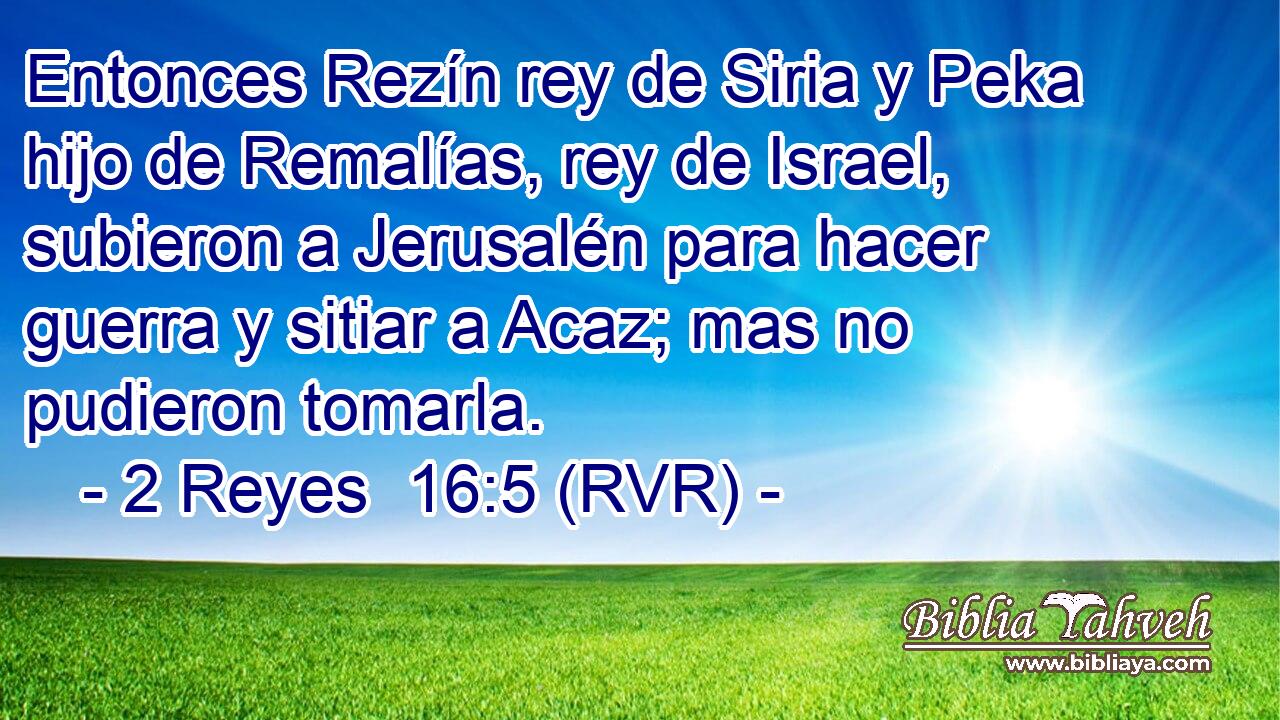 Entonces Rezín rey de Siria y Peka hijo de Remalías, rey de Israel, subieron a Jerusalén para hacer guerra y sitiar a Acaz; mas no pudieron tomarla.