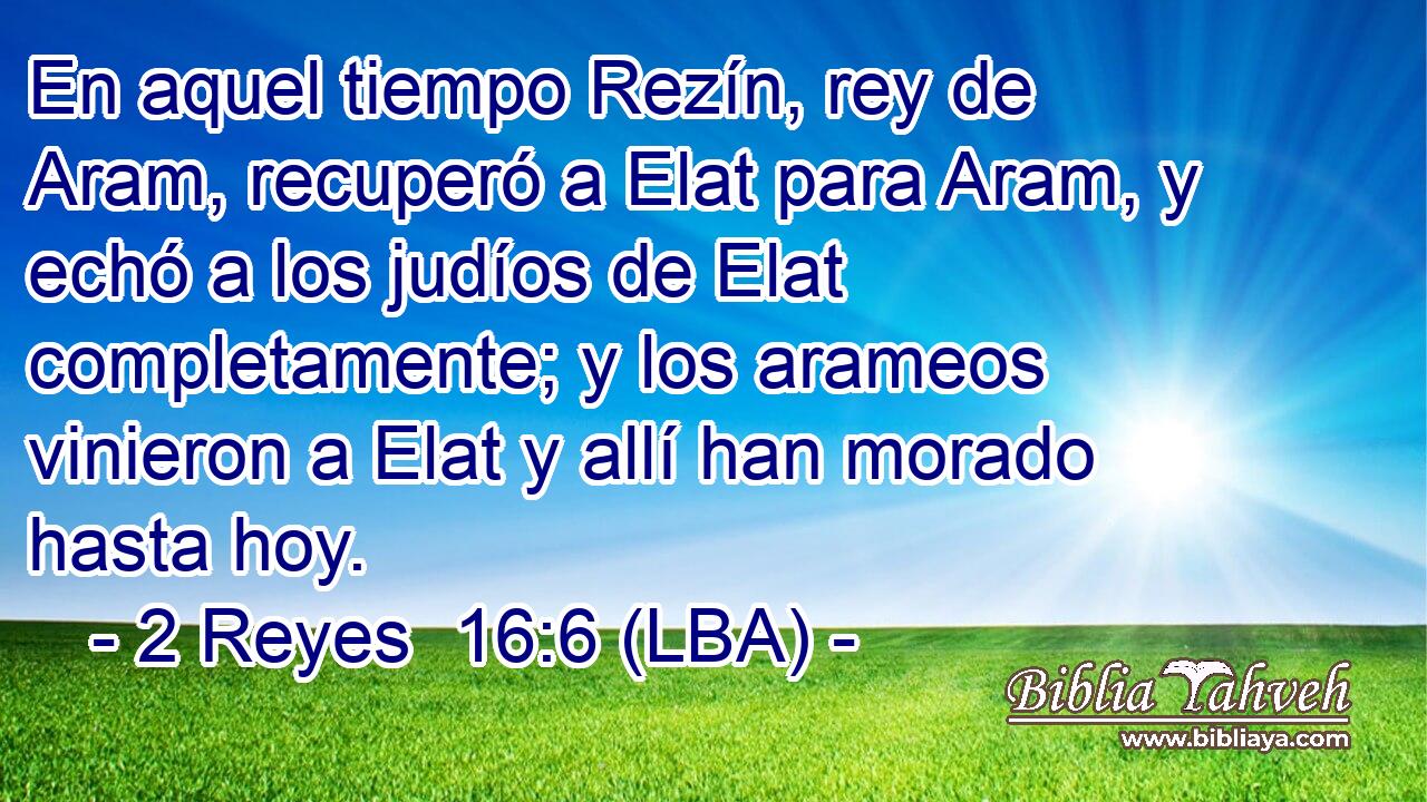 En aquel tiempo Rezín, rey de Aram, recuperó a Elat para Aram, y echó a los judíos de Elat completamente; y los arameos vinieron a Elat y allí han morado hasta hoy.